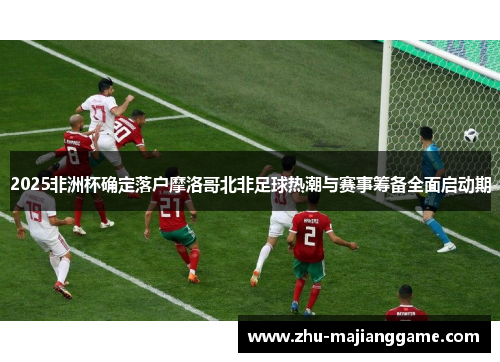 2025非洲杯确定落户摩洛哥北非足球热潮与赛事筹备全面启动期 2025非洲杯确定落户摩洛哥北非足球热潮与赛事筹备全面启动期