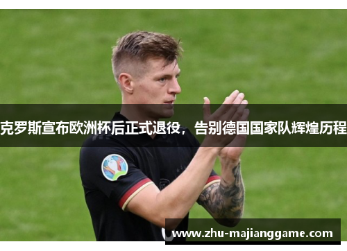 克罗斯宣布欧洲杯后正式退役，告别德国国家队辉煌历程